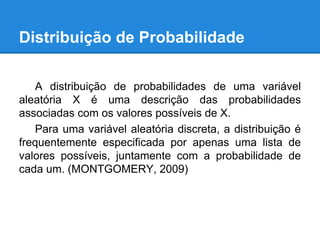 Distribuição de Probabilidade
A distribuição de probabilidades de uma variável
aleatória X é uma descrição das probabilidades
associadas com os valores possíveis de X.
Para uma variável aleatória discreta, a distribuição é
frequentemente especificada por apenas uma lista de
valores possíveis, juntamente com a probabilidade de
cada um. (MONTGOMERY, 2009)
 