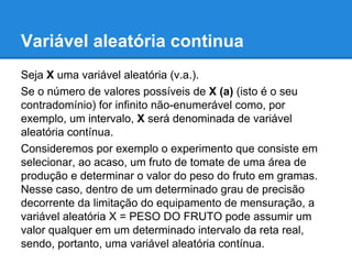 Variável aleatória continua
Seja X uma variável aleatória (v.a.).
Se o número de valores possíveis de X (a) (isto é o seu
contradomínio) for infinito não-enumerável como, por
exemplo, um intervalo, X será denominada de variável
aleatória contínua.
Consideremos por exemplo o experimento que consiste em
selecionar, ao acaso, um fruto de tomate de uma área de
produção e determinar o valor do peso do fruto em gramas.
Nesse caso, dentro de um determinado grau de precisão
decorrente da limitação do equipamento de mensuração, a
variável aleatória X = PESO DO FRUTO pode assumir um
valor qualquer em um determinado intervalo da reta real,
sendo, portanto, uma variável aleatória contínua.
 