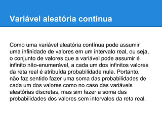 Variável aleatória continua
Como uma variável aleatória contínua pode assumir
uma infinidade de valores em um intervalo real, ou seja,
o conjunto de valores que a variável pode assumir é
infinito não-enumerável, a cada um dos infinitos valores
da reta real é atribuída probabilidade nula. Portanto,
não faz sentido fazer uma soma das probabilidades de
cada um dos valores como no caso das variáveis
aleatórias discretas, mas sim fazer a soma das
probabilidades dos valores sem intervalos da reta real.
 