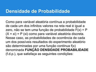 Densidade de Probabilidade
Como para variável aleatória contínua a probabilidade
de cada um dos infinitos valores na reta real é igual a
zero, não se tem uma função de probabilidade F(x) = P
(X = xi) = P (xi) como para variável aleatória discreta.
Nesse caso, as probabilidades de ocorrência de cada
um dos possíveis resultados do experimento aleatório
são determinadas por uma função contínua f(x)
denominada FUNÇÃO DENSIDADE PROBABILIDADE
(f.d.p.), que satisfaça as seguintes condições:
 