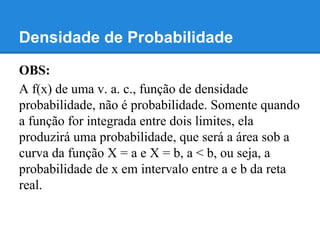 Densidade de Probabilidade
OBS:
A f(x) de uma v. a. c., função de densidade
probabilidade, não é probabilidade. Somente quando
a função for integrada entre dois limites, ela
produzirá uma probabilidade, que será a área sob a
curva da função X = a e X = b, a < b, ou seja, a
probabilidade de x em intervalo entre a e b da reta
real.
 