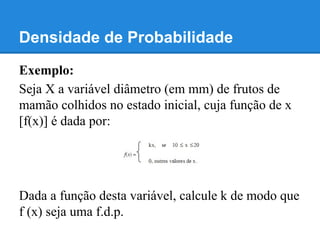 Densidade de Probabilidade
Exemplo:
Seja X a variável diâmetro (em mm) de frutos de
mamão colhidos no estado inicial, cuja função de x
[f(x)] é dada por:
Dada a função desta variável, calcule k de modo que
f (x) seja uma f.d.p.
 