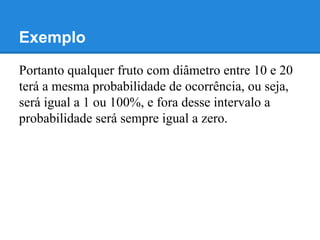 Exemplo
Portanto qualquer fruto com diâmetro entre 10 e 20
terá a mesma probabilidade de ocorrência, ou seja,
será igual a 1 ou 100%, e fora desse intervalo a
probabilidade será sempre igual a zero.
 