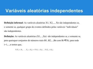Variáveis aleatórias independentes
Definição informal: As variáveis aleatórias X1, X2,..., Xn são independentes se,
e somente se, qualquer grupo de eventos definidos pelas variáveis "individuais"
são independentes.
Definição: As variáveis aleatórias (X1,...,Xn) são independentes se, e somente se,
para quaisquer conjuntos de números reais B1, B2,...,Bn com Bi Xi, para todo
i=1,...,n temos que,
 