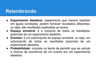 Relembrando
● Experimento Aleatório: experimento que mesmo repetido
em iguais condições, podem fornecer resultados diferentes,
ou seja, são resultados explicados ao acaso.
● Espaço amostral: é o conjunto de todos os resultados
possíveis de um experimento aleatório.
● Eventos: é um subconjunto do espaço amostral, ou seja, um
subconjunto de todos os resultados possíveis de um
experimento aleatório.
● Probabilidade: consiste na teoria de permitir que se calcule
a chance de ocorrência de um evento em um experimento
aleatório.
 