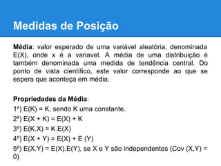 Medidas de Posição
Média: valor esperado de uma variável aleatória, denominada
E(X), onde x é a variavel. A média de uma distribuição é
também denominada uma medida de tendência central. Do
ponto de vista científico, este valor corresponde ao que se
espera que aconteça em média.
Propriedades da Média:
1º) E(K) = K, sendo K uma constante.
2º) E(X + K) = E(X) + K
3º) E(K.X) = K.E(X)
4º) E(X + Y) = E(X) + E (Y)
5º) E(X.Y) = E(X).E(Y), se X e Y são independentes (Cov (X,Y) =
0)
 