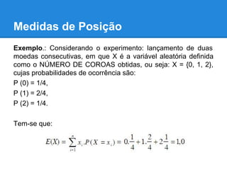 Medidas de Posição
Exemplo.: Considerando o experimento: lançamento de duas
moedas consecutivas, em que X é a variável aleatória definida
como o NÚMERO DE COROAS obtidas, ou seja: X = {0, 1, 2},
cujas probabilidades de ocorrência são:
P (0) = 1/4,
P (1) = 2/4,
P (2) = 1/4.
Tem-se que:
 