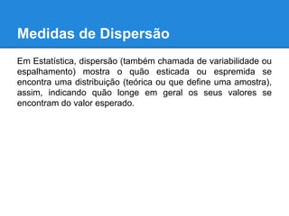 Medidas de Dispersão
Em Estatística, dispersão (também chamada de variabilidade ou
espalhamento) mostra o quão esticada ou espremida se
encontra uma distribuição (teórica ou que define uma amostra),
assim, indicando quão longe em geral os seus valores se
encontram do valor esperado.
 