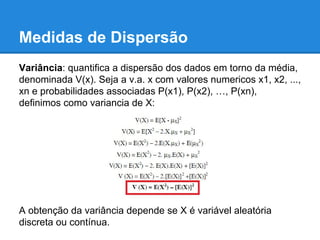 Medidas de Dispersão
Variância: quantifica a dispersão dos dados em torno da média,
denominada V(x). Seja a v.a. x com valores numericos x1, x2, ...,
xn e probabilidades associadas P(x1), P(x2), …, P(xn),
definimos como variancia de X:
A obtenção da variância depende se X é variável aleatória
discreta ou contínua.
 