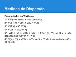 Medidas de Dispersão
Propriedades da Variância:
1º) V(K) = 0, sendo k uma constante.
2º) V(X + K) = V(X) + V(K) = V(X)
3º) V(K.X) = K² .V(X)
4º) V(XY) = V(X).V(Y)
5º) V(X + Y) = V(X) + V(Y) + 2Cov (X, Y), se X e Y são
dependentes (Cov (X,Y) ≠ 0)
6º) V(X + Y) = V(X) + V(Y), se X e Y são independentes (Cov
(X,Y) = 0)
 