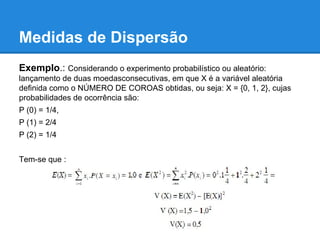 Medidas de Dispersão
Exemplo.: Considerando o experimento probabilístico ou aleatório:
lançamento de duas moedasconsecutivas, em que X é a variável aleatória
definida como o NÚMERO DE COROAS obtidas, ou seja: X = {0, 1, 2}, cujas
probabilidades de ocorrência são:
P (0) = 1/4,
P (1) = 2/4
P (2) = 1/4
Tem-se que :
 