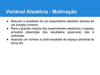 Variável Aleatória - Motivação
● Resumir o resultado de um experimento aleatório através de
um simples número;
● Para a grande maioria dos experimentos aleatórios o espaço
amostral (descrição dos resultados possíveis) não é
suficiente;
● Associar um número a cada resultado do espaço amostral se
torna útil.
 