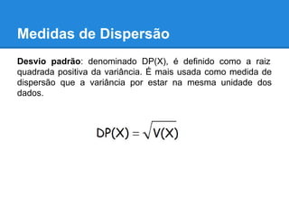 Medidas de Dispersão
Desvio padrão: denominado DP(X), é definido como a raiz
quadrada positiva da variância. É mais usada como medida de
dispersão que a variância por estar na mesma unidade dos
dados.
 