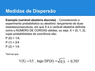 Medidas de Dispersão
Exemplo (variável aleatória discreta) .: Considerando o
experimento probabilístico ou aleatório: lançamento de duas
moedasconsecutivas, em que X é a variável aleatória definida
como o NÚMERO DE COROAS obtidas, ou seja: X = {0, 1, 2},
cujas probabilidades de ocorrência são:
P (0) = 1/4,
P (1) = 2/4
P (2) = 1/4
Tem-se que :
 