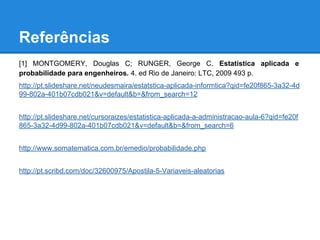 Referências
[1] MONTGOMERY, Douglas C; RUNGER, George C. Estatística aplicada e
probabilidade para engenheiros. 4. ed Rio de Janeiro: LTC, 2009 493 p.
http://pt.slideshare.net/neudesmaira/estatstica-aplicada-informtica?qid=fe20f865-3a32-4d
99-802a-401b07cdb021&v=default&b=&from_search=12
http://pt.slideshare.net/cursoraizes/estatistica-aplicada-a-administracao-aula-6?qid=fe20f
865-3a32-4d99-802a-401b07cdb021&v=default&b=&from_search=6
http://www.somatematica.com.br/emedio/probabilidade.php
http://pt.scribd.com/doc/32600975/Apostila-5-Variaveis-aleatorias
 