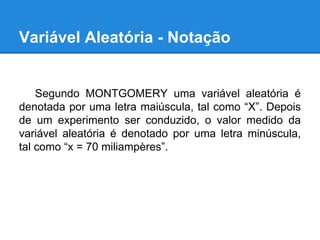 Variável Aleatória - Notação
Segundo MONTGOMERY uma variável aleatória é
denotada por uma letra maiúscula, tal como “X”. Depois
de um experimento ser conduzido, o valor medido da
variável aleatória é denotado por uma letra minúscula,
tal como “x = 70 miliampères”.
 