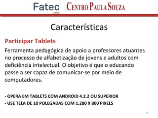 Características
Participar Tablets
Ferramenta pedagógica de apoio a professores atuantes
no processo de alfabetização de jovens e adultos com
deficiência intelectual. O objetivo é que o educando
passe a ser capaz de comunicar-se por meio de
computadores.
- OPERA EM TABLETS COM ANDROID 4.2.2 OU SUPERIOR
- USE TELA DE 10 POLEGADAS COM 1.280 X 800 PIXELS
10
 