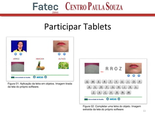 Participar Tablets
11
Figura 01: Aplicação da letra em objetos. Imagem tirada
da tela do próprio software.
Figura 02: Completar uma letra do objeto. Imagem
extraída da tela do próprio software
 