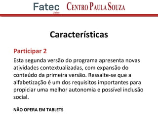 Características
Participar 2
Esta segunda versão do programa apresenta novas
atividades contextualizadas, com expansão do
conteúdo da primeira versão. Ressalte-se que a
alfabetização é um dos requisitos importantes para
propiciar uma melhor autonomia e possível inclusão
social.
NÃO OPERA EM TABLETS
 