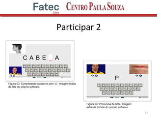 Participar 2
13
Figura 03: Completando a palavra com “ç”. Imagem tirada
da tela do próprio software.
Figura 04: Pronuncia da letra. Imagem
extraída da tela do próprio software
 