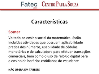 Características
Somar
Voltado ao ensino social da matemática. Estão
incluídas atividades que possuem aplicabilidade
prática dos números, usabilidade de cédulas
monetárias e de calculadora para efetuar transações
comerciais, bem como o uso de relógio digital para
o ensino de horários cotidianos do estudante
NÃO OPERA EM TABLETS
 