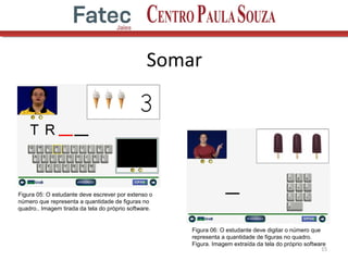 Somar
15
Figura 05: O estudante deve escrever por extenso o
número que representa a quantidade de figuras no
quadro.. Imagem tirada da tela do próprio software.
Figura 06: O estudante deve digitar o número que
representa a quantidade de figuras no quadro.
Figura. Imagem extraída da tela do próprio software
 