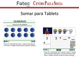 Somar para Tablets
17
Figura 07: Atividade Numerais - Tela para escolha de
um número. Imagem tirada da tela do próprio software.
Figura 08: O estudante deve montar a soma à medida
que as parcelas aparecem e, ao final, informar o total.
Figura. Imagem extraída da tela do próprio software
 