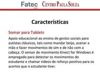 Características
Somar para Tablets
Apoio educacional ao ensino de gestos sociais para
autistas clássicos, tais como mandar beijo, acenar a
mão e fazer movimentos de sim e de não com a
cabeça. O sensor de movimento Kinect for Windows é
empregado para detectar os movimentos do
estudante e chamar vídeos de reforço positivo para os
acertos que o estudante tiver.
 