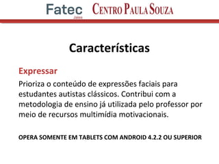 Características
Expressar
Prioriza o conteúdo de expressões faciais para
estudantes autistas clássicos. Contribui com a
metodologia de ensino já utilizada pelo professor por
meio de recursos multimídia motivacionais.
OPERA SOMENTE EM TABLETS COM ANDROID 4.2.2 OU SUPERIOR
 