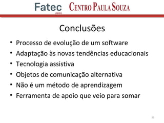 Conclusões
• Processo de evolução de um software
• Adaptação às novas tendências educacionais
• Tecnologia assistiva
• Objetos de comunicação alternativa
• Não é um método de aprendizagem
• Ferramenta de apoio que veio para somar
30
 