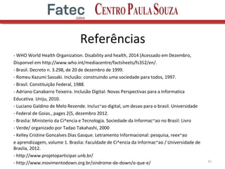 Referências
- WHO World Health Organization. Disability and health, 2014 (Acessado em Dezembro,
Disponvel em http://www.who.int/mediacentre/factsheets/fs352/en/.
- Brasil. Decreto n. 3.298, de 20 de dezembro de 1999.
- Romeu Kazumi Sassaki. Inclusão: construindo uma sociedade para todos, 1997.
- Brasil. Constituição Federal, 1988.
- Adriano Canabarro Teixeira. Inclusão Digital: Novas Perspectivas para a Informatica
Educativa. Uniju, 2010.
- Luciano Galdino de Melo Rezende. Inclus~ao digital, um desao para o brasil. Universidade
- Federal de Goias., pages 2{5, dezembro 2012.
- Braslia: Ministerio da Ci^encia e Tecnologia. Sociedade da Informac~ao no Brasil: Livro
- Verde/ organizado por Tadao Takahashi, 2000
- Kelley Cristine Goncalves Dias Gasque. Letramento Informacional: pesquisa, reex~ao
e aprendizagem, volume 1. Braslia: Faculdade de Ci^encia da Informac~ao / Universidade de
Braslia, 2012.
- http://www.projetoparticipar.unb.br/
- http://www.movimentodown.org.br/sindrome-de-down/o-que-e/ 31
 