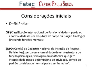 Considerações iniciais
• Deficiência:
CIF (Classificação Internacional de Funcionalidades): perda ou
anormalidade de um estrutura do corpo ou função fisiológica
(incluindo funções mentais).
SNPD (Comitê de Cadastro Nacional de Inclusão de Pessoas
Deficientes): perda ou anormalidade de uma estrutura ou
função psicológica, fisiológica ou anatômica que gere
incapacidade para o desempenho de atividade, dentro do
padrão considerado normal para o ser humano“.
4
 