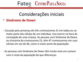 Considerações iniciais
• Sindrome de Down
- Causada pela presença de três cromossomos 21 em todas ou na
maior parte das células de um indivíduo. Isso ocorre na hora da
concepção de uma criança. As pessoas com Síndrome de Down,
ou trissomia do cromossomo 21, têm 47 cromossomos em suas
células em vez de 46, como a maior parte da população.
- As pessoas com Síndrome de Down têm muito mais em comum
com o resto da população do que diferenças.
6
 