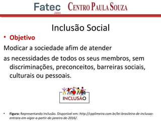 • Objetivo
Modicar a sociedade afim de atender
as necessidades de todos os seus membros, sem
discriminações, preconceitos, barreiras sociais,
culturais ou pessoais.
• Figura: Representando Inclusão. Disponível em: http://cpplimeira.com.br/lei-brasileira-de-inclusao-
entrara-em-vigor-a-partir-de-janeiro-de-2016/.
7
Inclusão Social
 