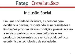 Em uma sociedade inclusiva, as pessoas com
decifiência devem, respeitando as necessidades e
limitações próprias da sua condição, possuir acesso
a serviços públicos, aos bens culturais e aos
produtos decorrentes do avanço social, político,
econômico e tecnológico da sociedade.
8
Inclusão Social
 