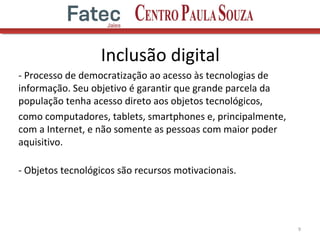 - Processo de democratização ao acesso às tecnologias de
informação. Seu objetivo é garantir que grande parcela da
população tenha acesso direto aos objetos tecnológicos,
como computadores, tablets, smartphones e, principalmente,
com a Internet, e não somente as pessoas com maior poder
aquisitivo.
- Objetos tecnológicos são recursos motivacionais.
9
Inclusão digital
 