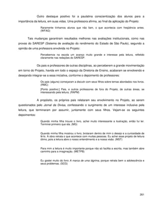 261
Outro destaque positivo foi a paulatina conscientização dos alunos para a
importância da leitura, em suas vidas. Uma professora afirma, ao final da aplicação do Projeto:
Raramente tínhamos alunos que não liam, o que acontecia com freqüência antes.
(WFAG)
Tais mudanças garantiram resultados melhores nas avaliações institucionais, como nas
provas do SARESP (Sistema de avaliação do rendimento do Estado de São Paulo), segundo a
opinião de uma professora envolvida no Projeto:
Percebemos na escola um avanço muito grande e interesse pela leitura, refletido
claramente nas redações do SARESP.
Os pais e professores de outras disciplinas, ao perceberem a grande movimentação
em torno do Projeto, havida em todo o espaço da Diretoria de Ensino, acabaram se envolvendo e
desejando integrar-se a essa iniciativa, conforme o depoimento de professores:
Os pais (alguns) começaram a discutir com seus filhos sobre temas abordados nos livros.
(RMC)
[Ponto positivo:] Pais, e outros professores de fora do Projeto, de outras áreas, se
interessando pela leitura. (RAPM)
A propósito, os próprios pais relataram seu envolvimento no Projeto, ao serem
questionados pelo Jornal da Divisa, confessando o surgimento de um interesse inclusive pela
leitura, que terminaram por assumir, juntamente com seus filhos. Vejam-se os seguintes
depoimentos:
Quando minha filha trouxe o livro, achei muito interessante a ilustração, então fui ler.
Terminei primeiro que ela. (MG)
Quando minha filha mostrou o livro, brotaram dentro de mim o desejo e a curiosidade de
lê-lo. A obra retrata o que acontece com muitas pessoas. Eu achei esse projeto de leitura
ótimo, pois a leitura abre o nosso entendimento e a nossa visão. (MST)
Para mim a leitura é muito importante porque não só facilita a escrita, mas também abre
caminho para a imaginação. (METPB)
Eu gostei muito do livro A marca de uma lágrima, porque retrata bem a adolescência e
seus problemas. (SCG)
 