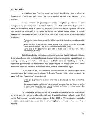 262
5. CONCLUSÃO
A experiência em Ourinhos, mais que permitir conclusões, teve o mérito de
despertar em todos os seus participantes boa dose de inquietação, mesclada a algumas poucas
certezas.
Sobre as primeiras, reforçou nos participantes a sensação de que há muito por fazer
e um grande espaço a conquistar, se se deseja melhorar os resultados da leitura e da produção de
textos, na escola atual. Entre as últimas, foi enfática a constatação de que é possível passar de
uma situação de indiferença a um estado de paixão pela leitura. Nesse sentido, os muitos
depoimentos dos professores dão conta de que os estudantes já não temem os livros nem deles
desdenham:
Percebemos muitos alunos crescendo na leitura, aumentando o número de páginas lidas.
(WFAG)
No terceiro livro já percebi mais alunos envolvidos no projeto: todos eles leram pelo
menos algumas páginas – não teve ninguém que não leu nada. (VRS)
Agora, eles já me perguntaram quais são os livros para o ano que vem. Não é
maravilhoso? (RCRRS)
Os textos produzidos pelos alunos, como conseqüência das atividades de recepção
de narrativas longas e de verticalização dessas leituras, também evidenciaram a possibilidade de
mudanças, a longo prazo. Reflexos nas provas do SARESP, como os indicados por uma das
professoras participantes, são boas notícias para todos e devem ser notados ainda mais, com o
decorrer do tempo e a instalação do hábito de leitura, entre os estudantes da região.
Por fim, trechos dos depoimentos de duas professoras resumem com precisão o
sentimento geral das pessoas que participaram do Projeto “De mãos dadas: leitura e produção de
textos no Ensino Fundamental” (segunda fase):
É fato que os professores e alunos envolvidos no projeto não são mais os mesmos.
(VBAB)
Que se estenda esse projeto para o ensino médio e que continue nos dando sugestões
de títulos para diversificar e darmos continuidade ao Projeto “De mãos dadas”. Que
continuemos nos dando as mãos. (EMOP)
Em vista disso, é possível concluir por uma nota de esperança de que, embora haja
um longo caminho a percorrer, são nítidos os traços de possibilidades de melhoria, nesse difícil
campo. Assim, nunca é demais repetir as palavras de Ilari (1986, p. 226), já bastante recordadas
no nosso meio, a respeito da necessidade de transformações no ensino-aprendizagem de língua
materna:
 