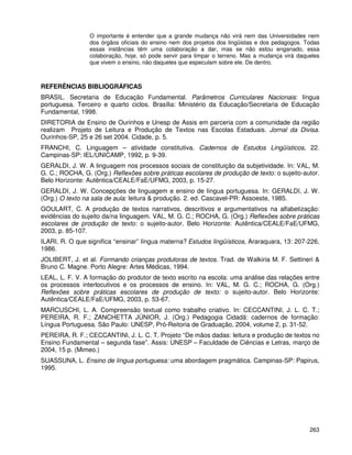 263
O importante é entender que a grande mudança não virá nem das Universidades nem
dos órgãos oficiais do ensino nem dos projetos dos lingüistas e dos pedagogos. Todas
essas instâncias têm uma colaboração a dar, mas se não estou enganado, essa
colaboração, hoje, só pode servir para limpar o terreno. Mas a mudança virá daqueles
que vivem o ensino, não daqueles que especulam sobre ele. De dentro.
REFERÊNCIAS BIBLIOGRÁFICAS
BRASIL. Secretaria de Educação Fundamental. Parâmetros Curriculares Nacionais: língua
portuguesa. Terceiro e quarto ciclos. Brasília: Ministério da Educação/Secretaria de Educação
Fundamental, 1998.
DIRETORIA de Ensino de Ourinhos e Unesp de Assis em parceria com a comunidade da região
realizam Projeto de Leitura e Produção de Textos nas Escolas Estaduais. Jornal da Divisa.
Ourinhos-SP, 25 e 26 set 2004. Cidade, p. 5.
FRANCHI, C. Linguagem – atividade constitutiva. Cadernos de Estudos Lingüísticos, 22.
Campinas-SP: IEL/UNICAMP, 1992, p. 9-39.
GERALDI, J. W. A linguagem nos processos sociais de constituição da subjetividade. In: VAL, M.
G. C.; ROCHA, G. (Org.) Reflexões sobre práticas escolares de produção de texto: o sujeito-autor.
Belo Horizonte: Autêntica/CEALE/FaE/UFMG, 2003, p. 15-27.
GERALDI, J. W. Concepções de linguagem e ensino de língua portuguesa. In: GERALDI, J. W.
(Org.) O texto na sala de aula: leitura & produção. 2. ed. Cascavel-PR: Assoeste, 1985.
GOULART, C. A produção de textos narrativos, descritivos e argumentativos na alfabetização:
evidências do sujeito da/na linguagem. VAL, M. G. C.; ROCHA, G. (Org.) Reflexões sobre práticas
escolares de produção de texto: o sujeito-autor. Belo Horizonte: Autêntica/CEALE/FaE/UFMG,
2003, p. 85-107.
ILARI, R. O que significa “ensinar” língua materna? Estudos lingüísticos, Araraquara, 13: 207-226,
1986.
JOLIBERT, J. et al. Formando crianças produtoras de textos. Trad. de Walkiria M. F. Settineri &
Bruno C. Magne. Porto Alegre: Artes Médicas, 1994.
LEAL, L. F. V. A formação do produtor de texto escrito na escola: uma análise das relações entre
os processos interlocutivos e os processos de ensino. In: VAL, M. G. C.; ROCHA, G. (Org.)
Reflexões sobre práticas escolares de produção de texto: o sujeito-autor. Belo Horizonte:
Autêntica/CEALE/FaE/UFMG, 2003, p. 53-67.
MARCUSCHI, L. A. Compreensão textual como trabalho criativo. In: CECCANTINI, J. L. C. T.;
PEREIRA, R. F.; ZANCHETTA JÚNIOR, J. (Org.) Pedagogia Cidadã: cadernos de formação:
Língua Portuguesa. São Paulo: UNESP, Pró-Reitoria de Graduação, 2004, volume 2, p. 31-52.
PEREIRA, R. F.; CECCANTINI, J. L. C. T. Projeto “De mãos dadas: leitura e produção de textos no
Ensino Fundamental – segunda fase”. Assis: UNESP – Faculdade de Ciências e Letras, março de
2004, 15 p. (Mimeo.)
SUASSUNA, L. Ensino de língua portuguesa: uma abordagem pragmática. Campinas-SP: Papirus,
1995.
 