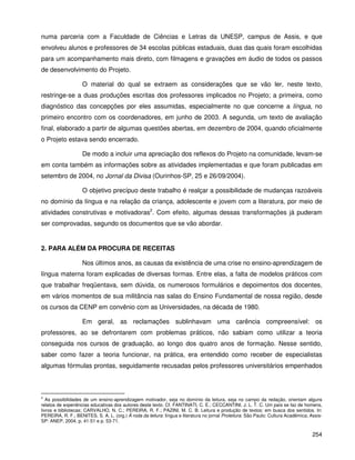 254
numa parceria com a Faculdade de Ciências e Letras da UNESP, campus de Assis, e que
envolveu alunos e professores de 34 escolas públicas estaduais, duas das quais foram escolhidas
para um acompanhamento mais direto, com filmagens e gravações em áudio de todos os passos
de desenvolvimento do Projeto.
O material do qual se extraem as considerações que se vão ler, neste texto,
restringe-se a duas produções escritas dos professores implicados no Projeto; a primeira, como
diagnóstico das concepções por eles assumidas, especialmente no que concerne a língua, no
primeiro encontro com os coordenadores, em junho de 2003. A segunda, um texto de avaliação
final, elaborado a partir de algumas questões abertas, em dezembro de 2004, quando oficialmente
o Projeto estava sendo encerrado.
De modo a incluir uma apreciação dos reflexos do Projeto na comunidade, levam-se
em conta também as informações sobre as atividades implementadas e que foram publicadas em
setembro de 2004, no Jornal da Divisa (Ourinhos-SP, 25 e 26/09/2004).
O objetivo precípuo deste trabalho é realçar a possibilidade de mudanças razoáveis
no domínio da língua e na relação da criança, adolescente e jovem com a literatura, por meio de
atividades construtivas e motivadoras2
. Com efeito, algumas dessas transformações já puderam
ser comprovadas, segundo os documentos que se vão abordar.
2. PARA ALÉM DA PROCURA DE RECEITAS
Nos últimos anos, as causas da existência de uma crise no ensino-aprendizagem de
língua materna foram explicadas de diversas formas. Entre elas, a falta de modelos práticos com
que trabalhar freqüentava, sem dúvida, os numerosos formulários e depoimentos dos docentes,
em vários momentos de sua militância nas salas do Ensino Fundamental de nossa região, desde
os cursos da CENP em convênio com as Universidades, na década de 1980.
Em geral, as reclamações sublinhavam uma carência compreensível: os
professores, ao se defrontarem com problemas práticos, não sabiam como utilizar a teoria
conseguida nos cursos de graduação, ao longo dos quatro anos de formação. Nesse sentido,
saber como fazer a teoria funcionar, na prática, era entendido como receber de especialistas
algumas fórmulas prontas, seguidamente recusadas pelos professores universitários empenhados
2
As possibilidades de um ensino-aprendizagem motivador, seja no domínio da leitura, seja no campo da redação, orientam alguns
relatos de experiências educativas dos autores deste texto. Cf. FANTINATI, C. E.; CECCANTINI, J. L. T. C. Um país se faz de homens,
livros e bibliotecas; CARVALHO, N. C.; PEREIRA, R. F.; PAZINI, M. C. B. Leitura e produção de textos: em busca dos sentidos. In:
PEREIRA, R. F.; BENITES, S. A. L. (org.) À roda da leitura: língua e literatura no jornal Proleitura. São Paulo: Cultura Acadêmica; Assis-
SP: ANEP, 2004, p. 41-51 e p. 53-71.
 