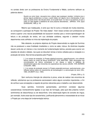 255
no contato direto com os professores do Ensino Fundamental e Médio, conforme ratificam as
palavras abaixo:
Quanto ao como fazer, recusamo-nos a deixar aqui quaisquer receitas. Limitamo-nos e
pensar alguns problemas e a tocar, a partir deles, em alguns nós e intersecções. O que
disso se pode extrair não dá para dizer, só se pode fazer: no risco e na aventura. E que a
cada um seja legada a sabedoria de suas próprias descobertas... (BRAGA, 1979, apud
SUASSUNA, 1995, p. 16)
Mesmo que inadequada, é certo que não foi outra a intenção de muitos docentes,
ao começarem a participar do Projeto “De mãos dadas”. Viam nesse contato com professores do
ensino superior uma natural possibilidade de buscarem receitas para o ensino-aprendizagem de
leitura e da produção de textos, em sua atividade cotidiana, segundo o atestam muitos
depoimentos orais colhidos no início da implantação do projeto.
Não obstante, os próprios objetivos do Projeto desenvolvido na região de Ourinhos
não se prestavam a essa finalidade imediatista e, como se sabe, inócua. As diretrizes traçadas
davam conta de um intenso e rico momento de fundamentação teórica, previsto para ocorrer em
sessões de estudo e debate, nas quais se discutiam temas e textos voltados para a recepção e a
produção de textos. Nos termos propostos pelo Projeto:
[...] no campo da recepção, [o Projeto objetiva] promover, especificamente, uma reflexão
teórica sobre os níveis de leitura (KUEGLER, 1978; MARTINS, 1982) alcançados nas
concretizações de leitura extraclasse e em classe e sobre a dialética de
atendimento/ruptura dos horizontes de expectativas dos alunos (JAUSS, 1978; BORDINI
& AGUIAR, 1989)
[...] no campo da produção textual, [o Projeto pretende] promover, particularmente, uma
reflexão teórica sobre os mecanismos de textualização e a estruturação do texto (VAL,
1993; JOLIBERT et al., 1994)
(Projeto, 2004, p. 3)
Sem nenhuma intenção de colocá-los à prova, antes de realizar tais encontros de
reflexão, solicitamos que os professores escrevessem sobre alguns conceitos importantes, a fim
de verificar suas concepções a respeito de pontos relevantes para o trabalho a ser desenvolvido.
Suas opiniões, livremente apresentadas, permitiram constatar algumas
características inevitavelmente ligadas à sua fase de formação, pela qual eles próprios nutrem
sentimentos de desconfiança ou de desconforto. Uma observação ligeira do conceito de língua,
por exemplo, ilustra esse tipo de característica, justificando plenamente a necessidade de se iniciar
o Projeto por uma etapa de fundamentação teórica:
 