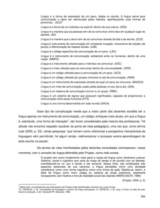 256
Língua é a forma de expressão de um povo, falada ou escrita. A língua serve para
comunicação e deve ser estruturada pelos falantes, aperfeiçoando suas formas de
pronúncia... (SLS)
3
Língua é a forma de um indivíduo se exprimir dentro da sua cultura. (VRS)
Língua é a maneira que as pessoas tem de se comunicar entre elas em qualquer lugar do
planeta. (SS)
Língua é a maneira que o aluno tem de se comunicar através da fala e da escrita. (ECS)
Língua é instrumento de comunicação em constante mutação, mecanismo de coesão (de
povos) e diferenciação de classes sociais. (LAB)
Língua é o código específico de comunicação de um povo. (LAC)
Língua é o instrumento de comunicação verbal/oral entre os humanos, dentro de uma
nação. (MMPS)
Língua é o instrumento utilizado para o indivíduo se comunicar. (ESC)
Língua é o meio utilizado para se comunicar dentro de uma sociedade. (ORR)
Língua é um código utilizado para a comunicação de um povo. (SCS)
Língua é um código utilizado por grupos menores no ato da comunicação. (RXM)
Língua é um instrumento de expressão através do qual um povo se comunica. (MAOCS)
Língua é um meio de comunicação usado pelas pessoas no seu dia-a-dia. (SAS)
Língua é um sistema de comunicação comum a um grupo. (RMC)
Língua é um sistema de signos que possuem significados, capazes de proporcionar a
comunicação entre seres humanos (ETS)
Língua é uma norma desenvolvida em todo mundo (DACA)
Esse tipo de conceituação revela que a maior parte dos docentes acredita ser a
língua apenas um instrumento de comunicação, um código; enfoques mais atuais, em que a língua
é, sobretudo, uma forma de interação4
, não foram considerados pela maioria dos professores. Tal
atitude não encontra respaldo razoável, do ponto de vista pedagógico, uma vez que, como afirma
Leal (2003, p. 53), várias pesquisas “que tomam como referencial a perspectiva interacionista da
linguagem vêm permitindo, há algum tempo, redimensionar o processo ensino-aprendizagem do
texto escrito na escola”.
Os pontos de vista manifestados pelos docentes consultados contrastavam, nesse
momento, com o conceito de língua defendido pelo Projeto, como nele consta:
O projeto tem como fundamento mais geral a noção de língua como fenômeno cultural,
histórico, social e cognitivo que varia ao longo do tempo e de acordo com os falantes,
manifestando-se no uso e sendo a ele sensível. Nessa linha, são enfatizados três
aspectos essenciais de sua natureza: a língua percebida como uma atividade
constitutiva; como uma forma cognitiva; como uma forma de ação. Rejeita-se, assim, a
idéia de língua como mero código ou sistema de sinais autônomo, totalmente
transparente, sem história e fora da realidade social dos falantes (MARCUSCHI, 1996).
(Projeto, 2004, p. 5)
3
Neste texto, os professores que participaram do Projeto serão identificados somente com suas iniciais.
4
Cf. GERALDI, J. W. Concepções de linguagem e ensino de língua portuguesa. In: GERALDI, J. W. (org.) O texto na sala de aula:
leitura & produção. 2.ed. Cascavel-PR: Assoeste, 1985.
 
