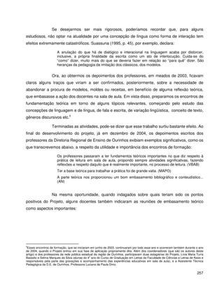 257
Se desejarmos ser mais rigorosos, poderíamos recordar que, para alguns
estudiosos, não optar na atualidade por uma concepção de língua como forma de interação tem
efeitos extremamente catastróficos. Suassuna (1995, p. 45), por exemplo, declara:
A anulação do que há de dialógico e interacional na linguagem acaba por distorcer,
inclusive, a própria finalidade da escrita como um ato de interlocução. Cuida-se do
“como” dizer, muito mais do que se deveria fazer em relação ao “para quê” dizer. São
heranças da pedagogia da imitação dos clássicos, dos modelos.
Ora, ao obtermos os depoimentos dos professores, em meados de 2003, ficavam
claros alguns traços que viriam a ser confirmados, posteriormente, sobre a necessidade de
abandonar a procura de modelos, moldes ou receitas, em benefício de alguma reflexão teórica,
que embasasse a ação dos docentes na sala de aula. Em vista disso, preparamos os encontros de
fundamentação teórica em torno de alguns tópicos relevantes, começando pelo estudo das
concepções de linguagem e de língua, de fala e escrita, de variação lingüística, conceito de texto,
gêneros discursivos etc.5
Terminadas as atividades, pode-se dizer que esse trabalho surtiu bastante efeito. Ao
final do desenvolvimento do projeto, já em dezembro de 2004, os depoimentos escritos dos
professores da Diretoria Regional de Ensino de Ourinhos exibiam exemplos significativos, como os
que transcrevemos abaixo, a respeito da utilidade e importância dos encontros de formação:
Os professores passaram a ter fundamentos teóricos importantes no que diz respeito à
prática de leitura em sala de aula, propondo sempre atividades significativas, fazendo
reflexões a respeito daquilo que é realmente importante, no processo de leitura. (VBAB)
Ter a base teórica para trabalhar a prática foi de grande valia. (MAPO)
A parte teórica nos proporcionou um bom embasamento bibliográfico e conteudístico...
(AN)
Na mesma oportunidade, quando indagados sobre quais teriam sido os pontos
positivos do Projeto, alguns docentes também indicaram as reuniões de embasamento teórico
como aspectos importantes:
5
Esses encontros de formação, que se iniciaram em junho de 2003, continuaram por todo esse ano e ocorreram também durante o ano
de 2004, quando o Projeto entrou em sua fase de aplicação propriamente dita. Além dos coordenadores (que são os autores deste
artigo) e dos professores da rede pública estadual da região de Ourinhos, participavam duas estagiárias do Projeto, Lívia Maria Turra
Basseto e Selma Marques da Silva (alunas do 4o
ano do Curso de Graduação em Letras da Faculdade de Ciências e Letras de Assis e
responsáveis pela parte das gravações e acompanhamento das experiências educativas em sala de aula), e a Assistente Técnica
Pedagógica da D.E. de Ourinhos, Professora Luciana de Paula Diniz.
 