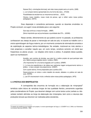 258
Nossas Ots [= orientações técnicas], sem elas nosso projeto seria um sonho. (SAB)
[...] um amparo teórico apresentado de uma forma tão clara... (FCCB)
Possibilidade de estudarmos os mecanismos teóricos... (SCS)
Clareou nosso trabalho, nosso modo de pensar, agir e refletir sobre nossa prática
pedagógica. (SAFS)
Essa disposição e consciência permanece, quando os docentes envolvidos no
Projeto concluem, ao sugerir novas atividades para o ano seguinte:
Que seja contínua a nossa formação... (MBR)
[Seria importante que se] aumentasse a quantidade das OTs... (ACMS)
Nesse sentido, diferentemente do que poderia ocorrer no passado, os professores
confessavam seu desejo de pautar a intervenção em sala de aula, no tocante ao trabalho com o
ensino-aprendizagem de língua materna, por um movimento constante de retomada de conceitos e
de explicitação de aspectos teórico-metodológicos. Na verdade, mostravam-se mais atentos e
mais propensos a acreditar naquilo que, em outro tempo, constituía somente um clichê que
freqüentava os planos anuais – as relações entre teoria e prática. A propósito dessa questão,
assim se manifestaram:
Acredito, sem sombra de dúvidas, que este foi o melhor projeto do qual participei este
ano. Melhor porque englobou teoria + prática. (RMC)
[Foi importante] Ter uma teoria engajada com a prática. (SRMP)
[...] a troca de experiências e de idéias que realmente tragam enriquecimento teórico e
prático – e isso o projeto nos proporcionou. (EMOP)
Com a parte teórica, fomos preparados para a prática (DC)
Desenvolvemos um árduo e sério trabalho de estudo, debates e a prática em sala de
aula. (RAPM)
[...] as OTs favoreceram muito a reflexão sobre nossa prática pedagógica. (AFS)
3. A PRÁTICA DOS MINIPROJETOS
A contrapartida dos encontros de formação era a elaboração de miniprojetos6
temáticos sobre leitura de narrativas longas de boa qualidade literária, previamente sugeridas
pelos coordenadores do Projeto, que deveriam dialogar com outros textos curtos (verbais ou não-
verbais) também definidos ao longo da elaboração dos miniprojetos, bem como a natureza das
produções textuais que deveriam ser realizadas pelos estudantes.
6
A respeito da excelência de se trabalhar com projetos, no ensino-aprendizagem de língua, cf. JOLIBERT et al. (1994) e os Parâmetros
Curriculares Nacionais (BRASIL, 1998).
 