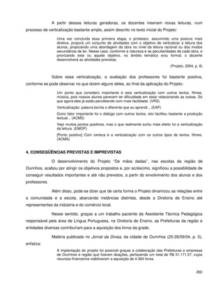 260
A partir dessas leituras geradoras, os docentes inseriam novas leituras, num
processo de verticalização bastante amplo, assim descrito no texto inicial do Projeto:
Uma vez concluída essa primeira etapa, o professor, assumindo uma postura mais
diretiva, proporá um conjunto de atividades com o objetivo de verticalizar a leitura dos
alunos, propiciando uma abordagem da obra no nível da leitura racional ou dos modos
secundários de ler. Nesse caso, conforme a natureza e as peculiaridades de cada obra, e
priorizando este ou aquele objetivo, no âmbito temático e/ou formal, o docente
desenvolverá as atividades previstas.
(Projeto, 2004, p. 8)
Sobre essa verticalização, a avaliação dos professores foi bastante positiva,
conforme se pode observar no que dizem alguns deles, ao final da aplicação do Projeto:
Um ponto que considero importante é esta verticalização com outros textos, filmes,
música, pois nossos alunos parecem ter dificuldade em estar relacionando as coisas. Só
que agora eles já estão percebendo com mais facilidade. (VRS)
Verticalização: palavra bonita e diferente que eu aprendi... (EAP)
Outro fator importante foi o diálogo com outros textos, isto facilitou bastante a produção
textual... (ACMS)
Vejo muitos pontos positivos, mas o que realmente surtiu mais efeito foi a verticalização
da leitura. (EMOP)
[Ponto positivo] Com certeza é a verticalização com os outros tipos de textos, filmes.
(ACMS)
4. CONSEQÜÊNCIAS PREVISTAS E IMPREVISTAS
O desenvolvimento do Projeto “De mãos dadas”, nas escolas da região de
Ourinhos, acabou por atingir os objetivos propostos e, por acréscimo, significou a possibilidade de
conseguir resultados importantes e até não previstos, a partir do envolvimento dos alunos e dos
professores.
Além disso, pode-se dizer que de certa forma o Projeto dinamizou as relações entre
a comunidade e a escola, abarcando instâncias distintas, desde a Diretoria de Ensino até
representantes da indústria e do comércio local.
Nesse sentido, graças a um trabalho paciente da Assistente Técnica Pedagógica
responsável pela área de Língua Portuguesa, na Diretoria de Ensino, as Prefeituras da região e
entidades diversas contribuíram para a aquisição dos livros da grade.
Matéria publicada no Jornal da Divisa, da cidade de Ourinhos (25-26/09/04, p. 5),
enfatiza:
A implantação do projeto foi possível graças à colaboração das Prefeituras e empresas
de Ourinhos e região que fizeram doações, perfazendo um total de R$ 51.171,57, cujos
recursos financeiros viabilizaram a aquisição de 4.364 livros.
 