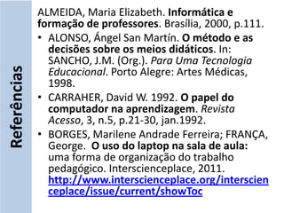 ALMEIDA, Maria Elizabeth. Informática e
              formação de professores. Brasília, 2000, p.111.
              • ALONSO, Ángel San Martín. O método e as
                decisões sobre os meios didáticos. In:
                SANCHO, J.M. (Org.). Para Uma Tecnologia
Referências


                Educacional. Porto Alegre: Artes Médicas,
                1998.
              • CARRAHER, David W. 1992. O papel do
                computador na aprendizagem. Revista
                Acesso, 3, n.5, p.21-30, jan.1992.
              • BORGES, Marilene Andrade Ferreira; FRANÇA,
                George. O uso do laptop na sala de aula:
                uma forma de organização do trabalho
                pedagógico. Interscienceplace, 2011.
                http://www.interscienceplace.org/interscien
                ceplace/issue/current/showToc
 