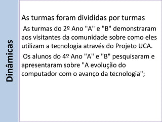 As turmas foram divididas por turmas
             As turmas do 2º Ano "A" e "B" demonstraram
            aos visitantes da comunidade sobre como eles
Dinâmicas


            utilizam a tecnologia através do Projeto UCA.
             Os alunos do 4º Ano "A" e "B" pesquisaram e
            apresentaram sobre "A evolução do
            computador com o avanço da tecnologia";
 