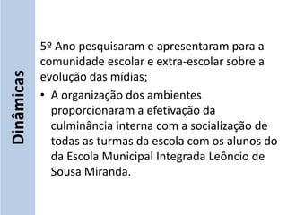 5º Ano pesquisaram e apresentaram para a
            comunidade escolar e extra-escolar sobre a
Dinâmicas


            evolução das mídias;
            • A organização dos ambientes
              proporcionaram a efetivação da
              culminância interna com a socialização de
              todas as turmas da escola com os alunos do
              da Escola Municipal Integrada Leôncio de
              Sousa Miranda.
 