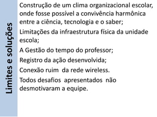 Construção de um clima organizacional escolar,
                     onde fosse possível a convivência harmônica
                     entre a ciência, tecnologia e o saber;
Limites e soluções

                     Limitações da infraestrutura física da unidade
                     escola;
                     A Gestão do tempo do professor;
                     Registro da ação desenvolvida;
                     Conexão ruim da rede wireless.
                     Todos desafios apresentados não
                     desmotivaram a equipe.
 