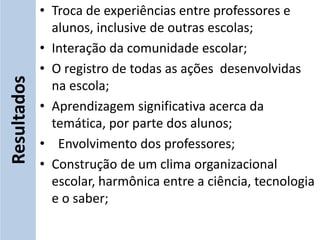 • Troca de experiências entre professores e
               alunos, inclusive de outras escolas;
             • Interação da comunidade escolar;
             • O registro de todas as ações desenvolvidas
Resultados


               na escola;
             • Aprendizagem significativa acerca da
               temática, por parte dos alunos;
             • Envolvimento dos professores;
             • Construção de um clima organizacional
               escolar, harmônica entre a ciência, tecnologia
               e o saber;
 